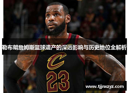勒布朗詹姆斯篮球遗产的深远影响与历史地位全解析