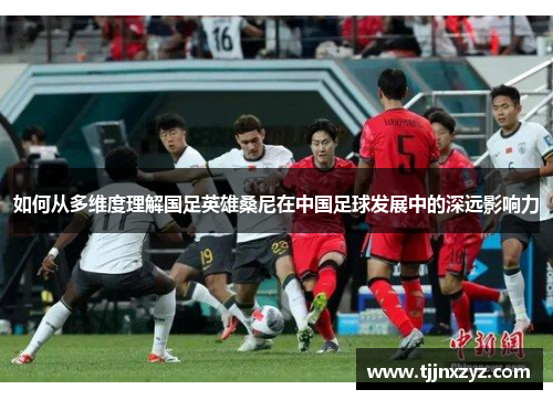 如何从多维度理解国足英雄桑尼在中国足球发展中的深远影响力
