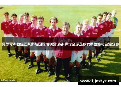 曼联青训教练团队参与国际培训研讨会 探讨全球足球发展趋势与经验分享