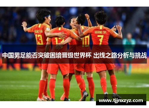 中国男足能否突破困境晋级世界杯 出线之路分析与挑战
