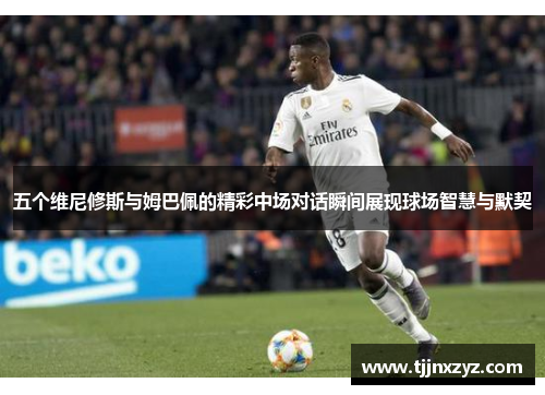 五个维尼修斯与姆巴佩的精彩中场对话瞬间展现球场智慧与默契