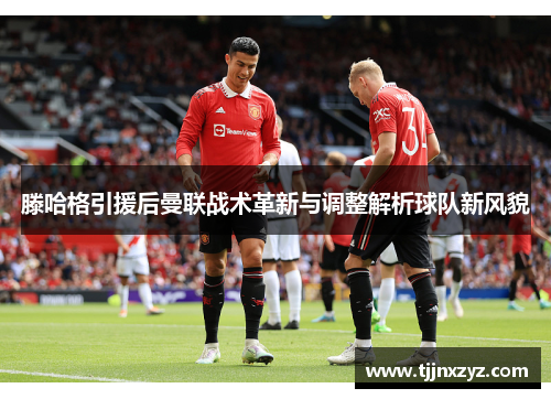 滕哈格引援后曼联战术革新与调整解析球队新风貌