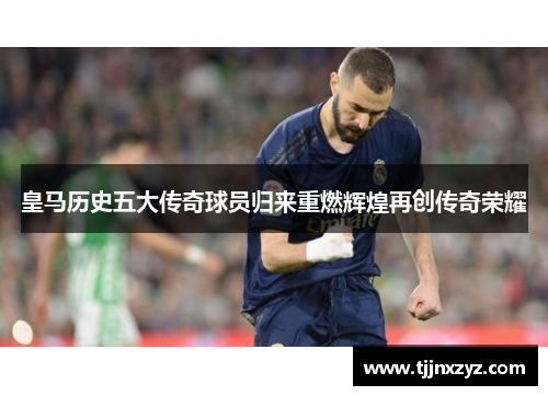 皇马历史五大传奇球员归来重燃辉煌再创传奇荣耀
