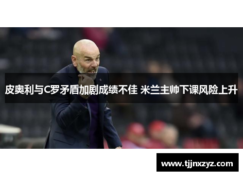 皮奥利与C罗矛盾加剧成绩不佳 米兰主帅下课风险上升